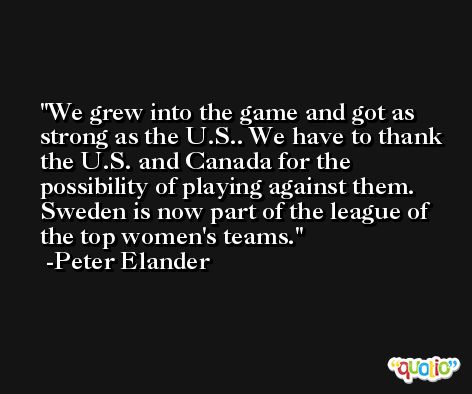 We grew into the game and got as strong as the U.S.. We have to thank the U.S. and Canada for the possibility of playing against them. Sweden is now part of the league of the top women's teams. -Peter Elander