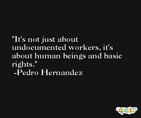 It's not just about undocumented workers, it's about human beings and basic rights. -Pedro Hernandez