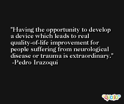 Having the opportunity to develop a device which leads to real quality-of-life improvement for people suffering from neurological disease or trauma is extraordinary. -Pedro Irazoqui