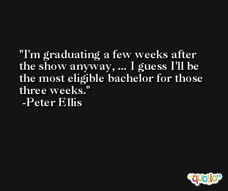 I'm graduating a few weeks after the show anyway, ... I guess I'll be the most eligible bachelor for those three weeks. -Peter Ellis