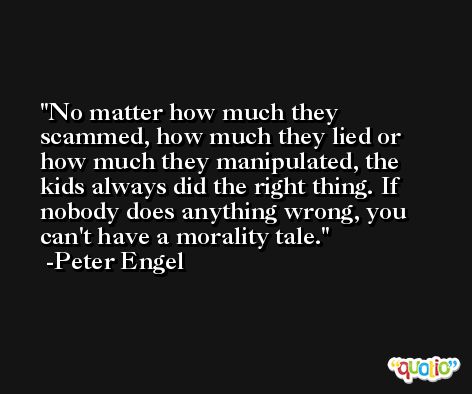 No matter how much they scammed, how much they lied or how much they manipulated, the kids always did the right thing. If nobody does anything wrong, you can't have a morality tale. -Peter Engel
