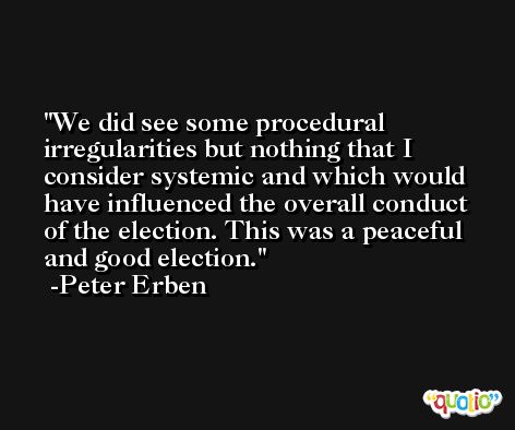 We did see some procedural irregularities but nothing that I consider systemic and which would have influenced the overall conduct of the election. This was a peaceful and good election. -Peter Erben