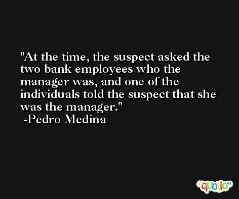 At the time, the suspect asked the two bank employees who the manager was, and one of the individuals told the suspect that she was the manager. -Pedro Medina