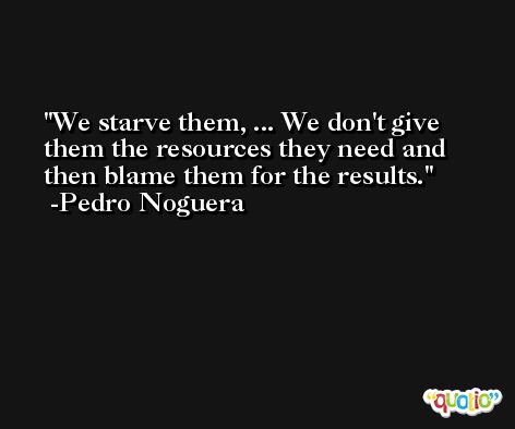 We starve them, ... We don't give them the resources they need and then blame them for the results. -Pedro Noguera