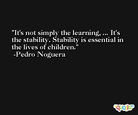 It's not simply the learning, ... It's the stability. Stability is essential in the lives of children. -Pedro Noguera