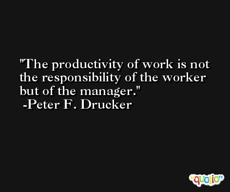 The productivity of work is not the responsibility of the worker but of the manager. -Peter F. Drucker