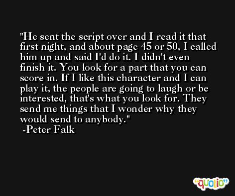 He sent the script over and I read it that first night, and about page 45 or 50, I called him up and said I'd do it. I didn't even finish it. You look for a part that you can score in. If I like this character and I can play it, the people are going to laugh or be interested, that's what you look for. They send me things that I wonder why they would send to anybody. -Peter Falk