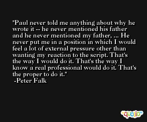 Paul never told me anything about why he wrote it -- he never mentioned his father and he never mentioned my father, ... He never put me in a position in which I would feel a lot of external pressure other than wanting my reaction to the script. That's the way I would do it. That's the way I know a real professional would do it. That's the proper to do it. -Peter Falk