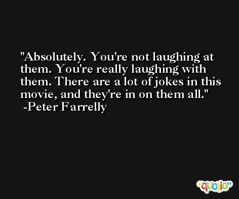 Absolutely. You're not laughing at them. You're really laughing with them. There are a lot of jokes in this movie, and they're in on them all. -Peter Farrelly