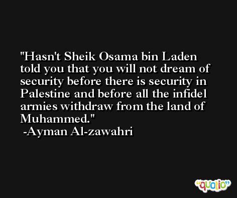 Hasn't Sheik Osama bin Laden told you that you will not dream of security before there is security in Palestine and before all the infidel armies withdraw from the land of Muhammed. -Ayman Al-zawahri