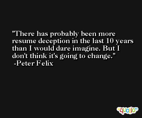 There has probably been more resume deception in the last 10 years than I would dare imagine. But I don't think it's going to change. -Peter Felix