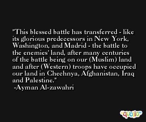This blessed battle has transferred - like its glorious predecessors in New York, Washington, and Madrid - the battle to the enemies' land, after many centuries of the battle being on our (Muslim) land and after (Western) troops have occupied our land in Chechnya, Afghanistan, Iraq and Palestine. -Ayman Al-zawahri