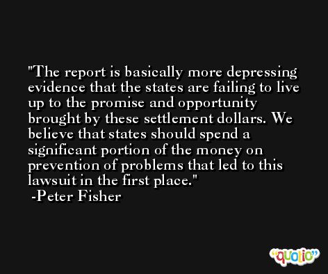 The report is basically more depressing evidence that the states are failing to live up to the promise and opportunity brought by these settlement dollars. We believe that states should spend a significant portion of the money on prevention of problems that led to this lawsuit in the first place. -Peter Fisher