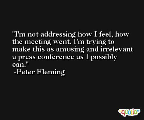 I'm not addressing how I feel, how the meeting went. I'm trying to make this as amusing and irrelevant a press conference as I possibly can. -Peter Fleming