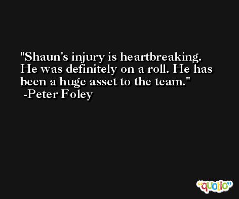 Shaun's injury is heartbreaking. He was definitely on a roll. He has been a huge asset to the team. -Peter Foley