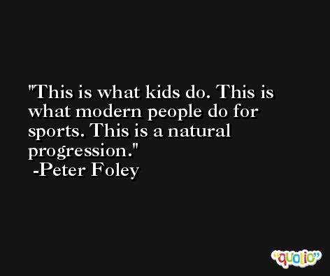 This is what kids do. This is what modern people do for sports. This is a natural progression. -Peter Foley