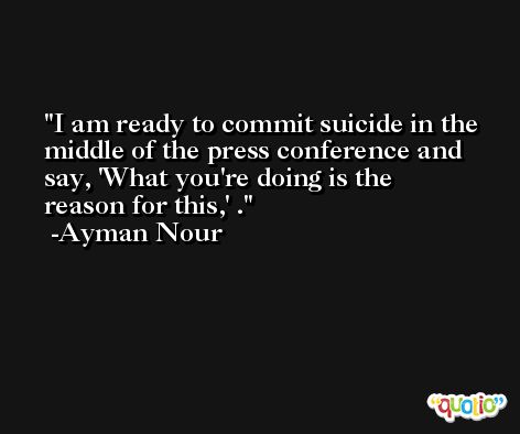 I am ready to commit suicide in the middle of the press conference and say, 'What you're doing is the reason for this,' . -Ayman Nour