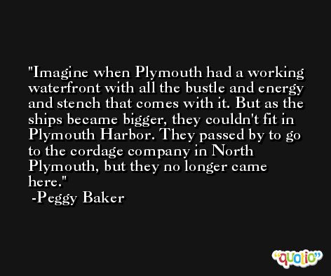 Imagine when Plymouth had a working waterfront with all the bustle and energy and stench that comes with it. But as the ships became bigger, they couldn't fit in Plymouth Harbor. They passed by to go to the cordage company in North Plymouth, but they no longer came here. -Peggy Baker