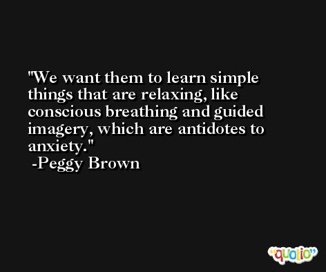 We want them to learn simple things that are relaxing, like conscious breathing and guided imagery, which are antidotes to anxiety. -Peggy Brown