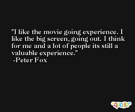 I like the movie going experience. I like the big screen, going out. I think for me and a lot of people its still a valuable experience. -Peter Fox