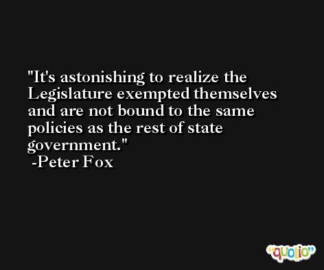 It's astonishing to realize the Legislature exempted themselves and are not bound to the same policies as the rest of state government. -Peter Fox