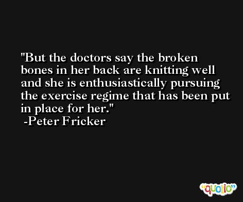 But the doctors say the broken bones in her back are knitting well and she is enthusiastically pursuing the exercise regime that has been put in place for her. -Peter Fricker