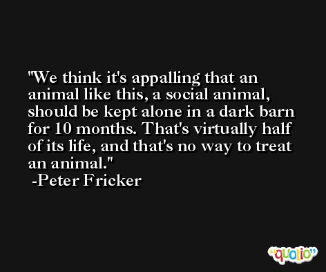 We think it's appalling that an animal like this, a social animal, should be kept alone in a dark barn for 10 months. That's virtually half of its life, and that's no way to treat an animal. -Peter Fricker