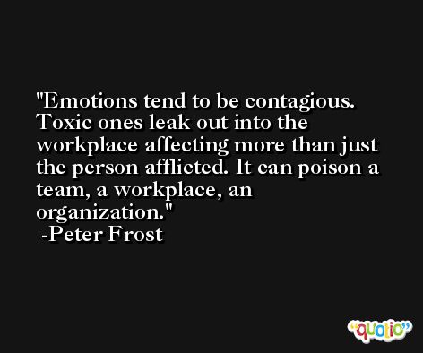 Emotions tend to be contagious. Toxic ones leak out into the workplace affecting more than just the person afflicted. It can poison a team, a workplace, an organization. -Peter Frost