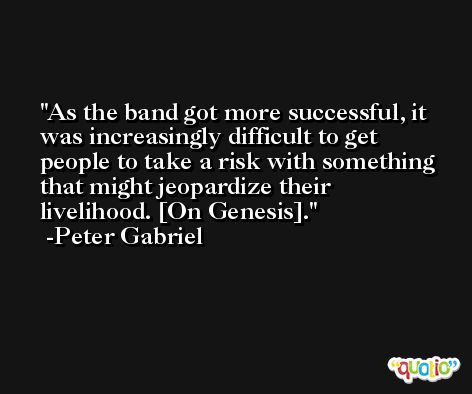As the band got more successful, it was increasingly difficult to get people to take a risk with something that might jeopardize their livelihood. [On Genesis]. -Peter Gabriel