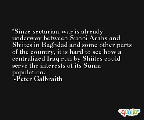 Since sectarian war is already underway between Sunni Arabs and Shiites in Baghdad and some other parts of the country, it is hard to see how a centralized Iraq run by Shiites could serve the interests of its Sunni population. -Peter Galbraith