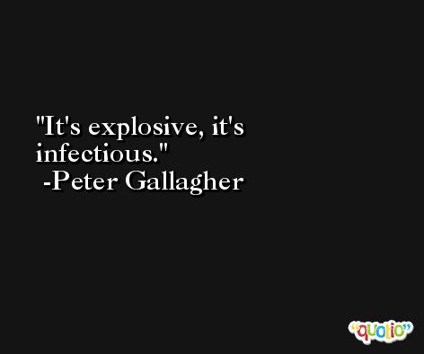 It's explosive, it's infectious. -Peter Gallagher