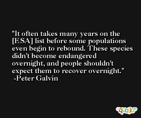 It often takes many years on the [ESA] list before some populations even begin to rebound. These species didn't become endangered overnight, and people shouldn't expect them to recover overnight. -Peter Galvin