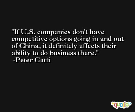 If U.S. companies don't have competitive options going in and out of China, it definitely affects their ability to do business there. -Peter Gatti