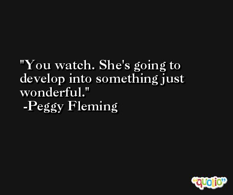You watch. She's going to develop into something just wonderful. -Peggy Fleming