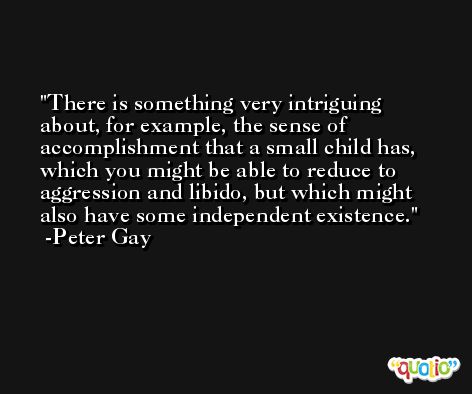 There is something very intriguing about, for example, the sense of accomplishment that a small child has, which you might be able to reduce to aggression and libido, but which might also have some independent existence. -Peter Gay