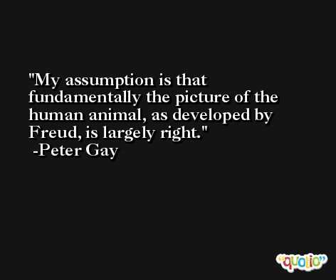 My assumption is that fundamentally the picture of the human animal, as developed by Freud, is largely right. -Peter Gay