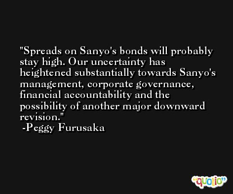 Spreads on Sanyo's bonds will probably stay high. Our uncertainty has heightened substantially towards Sanyo's management, corporate governance, financial accountability and the possibility of another major downward revision. -Peggy Furusaka