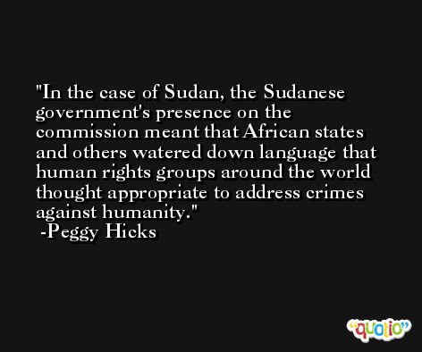 In the case of Sudan, the Sudanese government's presence on the commission meant that African states and others watered down language that human rights groups around the world thought appropriate to address crimes against humanity. -Peggy Hicks
