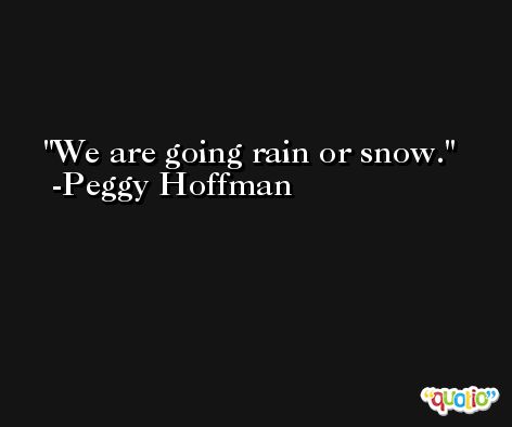 We are going rain or snow. -Peggy Hoffman