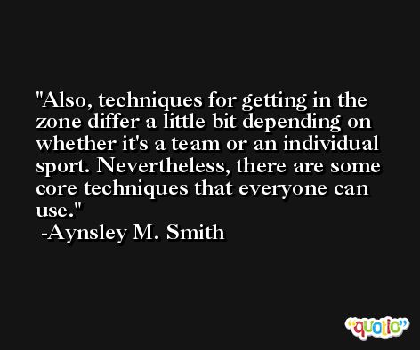 Also, techniques for getting in the zone differ a little bit depending on whether it's a team or an individual sport. Nevertheless, there are some core techniques that everyone can use. -Aynsley M. Smith