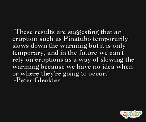 These results are suggesting that an eruption such as Pinatubo temporarily slows down the warming but it is only temporary, and in the future we can't rely on eruptions as a way of slowing the warming because we have no idea when or where they're going to occur. -Peter Gleckler