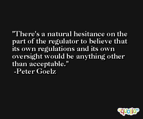 There's a natural hesitance on the part of the regulator to believe that its own regulations and its own oversight would be anything other than acceptable. -Peter Goelz