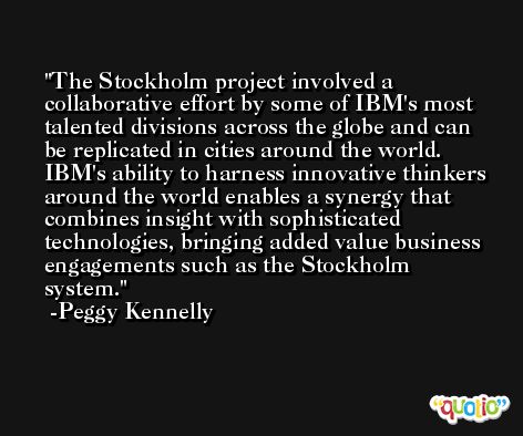 The Stockholm project involved a collaborative effort by some of IBM's most talented divisions across the globe and can be replicated in cities around the world. IBM's ability to harness innovative thinkers around the world enables a synergy that combines insight with sophisticated technologies, bringing added value business engagements such as the Stockholm system. -Peggy Kennelly