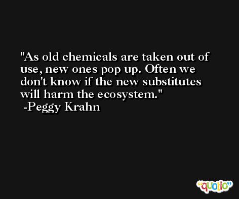 As old chemicals are taken out of use, new ones pop up. Often we don't know if the new substitutes will harm the ecosystem. -Peggy Krahn