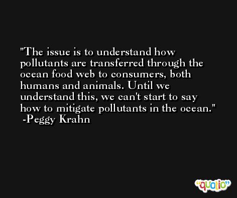 The issue is to understand how pollutants are transferred through the ocean food web to consumers, both humans and animals. Until we understand this, we can't start to say how to mitigate pollutants in the ocean. -Peggy Krahn