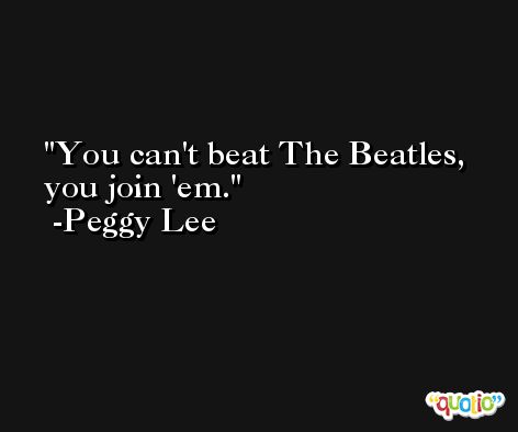 You can't beat The Beatles, you join 'em. -Peggy Lee