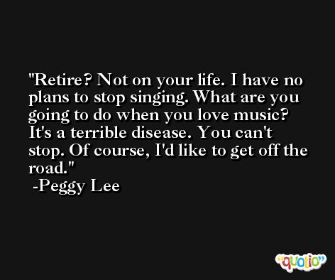 Retire? Not on your life. I have no plans to stop singing. What are you going to do when you love music? It's a terrible disease. You can't stop. Of course, I'd like to get off the road. -Peggy Lee