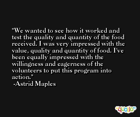 We wanted to see how it worked and test the quality and quantity of the food received. I was very impressed with the value, quality and quantity of food. I've been equally impressed with the willingness and eagerness of the volunteers to put this program into action. -Astrid Maples