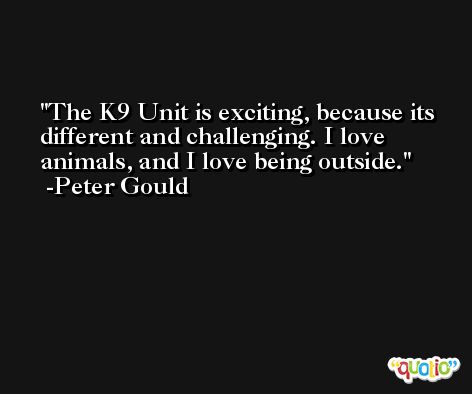 The K9 Unit is exciting, because its different and challenging. I love animals, and I love being outside. -Peter Gould