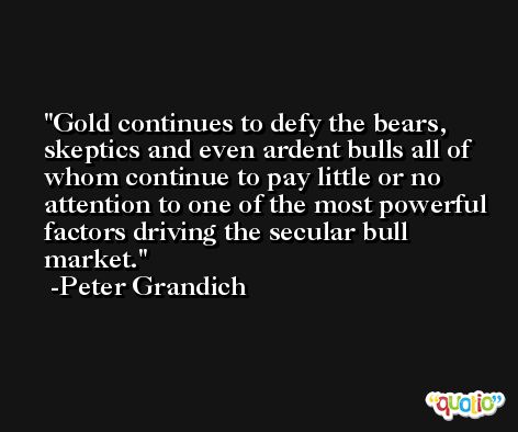 Gold continues to defy the bears, skeptics and even ardent bulls all of whom continue to pay little or no attention to one of the most powerful factors driving the secular bull market. -Peter Grandich